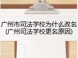 广州市司法学校为什么改名(广州司法学校更名原因)