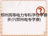 郑州高等电力专科学校学费多少(郑州电专学费)
