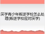 厌学青少年叛逆学校怎么处理(叛逆学校应对厌学)
