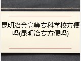 昆明冶金高等专科学校方便吗(昆明冶专方便吗)