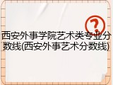 西安外事学院艺术类专业分数线(西安外事艺术分数线)