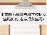 山东电力高等专科学校招女生吗(山东电专招女生吗)