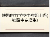 铁路电力学校中专能上吗(铁路中专招生)
