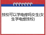 技校可以学电焊吗女生(女生学电焊技校)