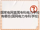 国家电网直属专科电力学校有哪些(国网电力专科学校)