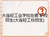 大连轻工业学校在哪 职校招生(大连轻工校招生)