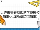大连市青春期叛逆学校技校招生(大连叛逆技校招生)