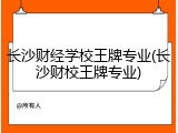 长沙财经学校王牌专业(长沙财校王牌专业)
