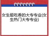 女生最吃香的大专专业(女生热门大专专业)