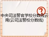 中央司法警官学校分数线云南(云司法警校分数线)