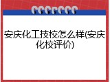 安庆化工技校怎么样(安庆化校评价)
