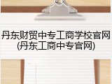 丹东财贸中专工商学校官网(丹东工商中专官网)