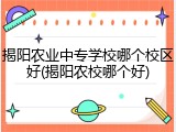 揭阳农业中专学校哪个校区好(揭阳农校哪个好)