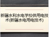 新疆水利水电学校供用电技术(新疆水电用电技术)