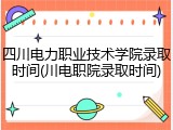 四川电力职业技术学院录取时间(川电职院录取时间)