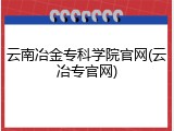 云南冶金专科学院官网(云冶专官网)