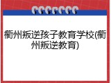 衢州叛逆孩子教育学校(衢州叛逆教育)
