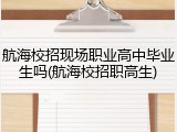 航海校招现场职业高中毕业生吗(航海校招职高生)