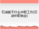 石油能干什么中职工作(石油中职就业)