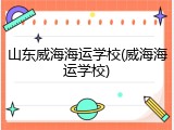 山东威海海运学校(威海海运学校)