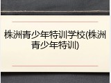株洲青少年特训学校(株洲青少年特训)