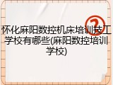 怀化麻阳数控机床培训技工学校有哪些(麻阳数控培训学校)