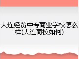 大连经贸中专商业学校怎么样(大连商校如何)