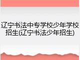 辽宁书法中专学校少年学校招生(辽宁书法少年招生)