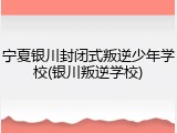 宁夏银川封闭式叛逆少年学校(银川叛逆学校)