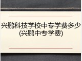 兴鹏科技学校中专学费多少(兴鹏中专学费)