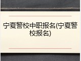 宁夏警校中职报名(宁夏警校报名)