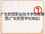 广东财贸职业技术学校在哪里(广东财贸学校地址)