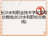 长沙水利职业技术学校录取分数线(长沙水利职校分数线)