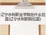 辽宁水利职业学院在什么位置(辽宁水利职院位置)