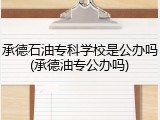 承德石油专科学校是公办吗(承德油专公办吗)