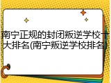 南宁正规的封闭叛逆学校十大排名(南宁叛逆学校排名)