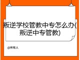 叛逆学校管教中专怎么办(叛逆中专管教)