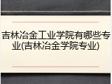 吉林冶金工业学院有哪些专业(吉林冶金学院专业)