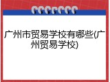广州市贸易学校有哪些(广州贸易学校)