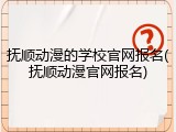 抚顺动漫的学校官网报名(抚顺动漫官网报名)