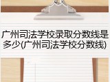 广州司法学校录取分数线是多少(广州司法学校分数线)