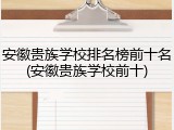 安徽贵族学校排名榜前十名(安徽贵族学校前十)