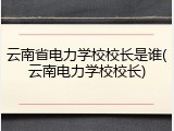 云南省电力学校校长是谁(云南电力学校校长)
