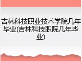 吉林科技职业技术学院几年毕业(吉林科技职院几年毕业)