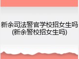 新余司法警官学校招女生吗(新余警校招女生吗)
