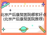 北京产后康复医院哪家好点(北京产后康复医院推荐)