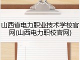 山西省电力职业技术学校官网(山西电力职校官网)