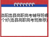 洛阳嵩县高职高考辅导班哪个好(嵩县高职高考班推荐)