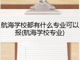 航海学校都有什么专业可以报(航海学校专业)