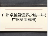 广州卓越复读多少钱一年(广州复读费用)